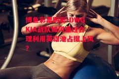 博鱼彩票购彩-DWGKIA战队如何通过合理利用英雄池占据上风？