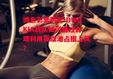 博鱼彩票购彩-DWGKIA战队如何通过合理利用英雄池占据上风？