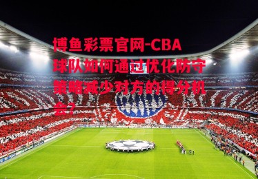 博鱼彩票官网-CBA球队如何通过优化防守策略减少对方的得分机会？