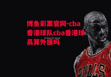 博鱼彩票官网-cba香港球队cba香港球员算外援吗